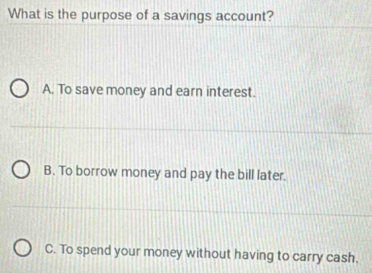 What is the purpose of a savings account?
A. To save money and earn interest.
B. To borrow money and pay the bill later.
C. To spend your money without having to carry cash.