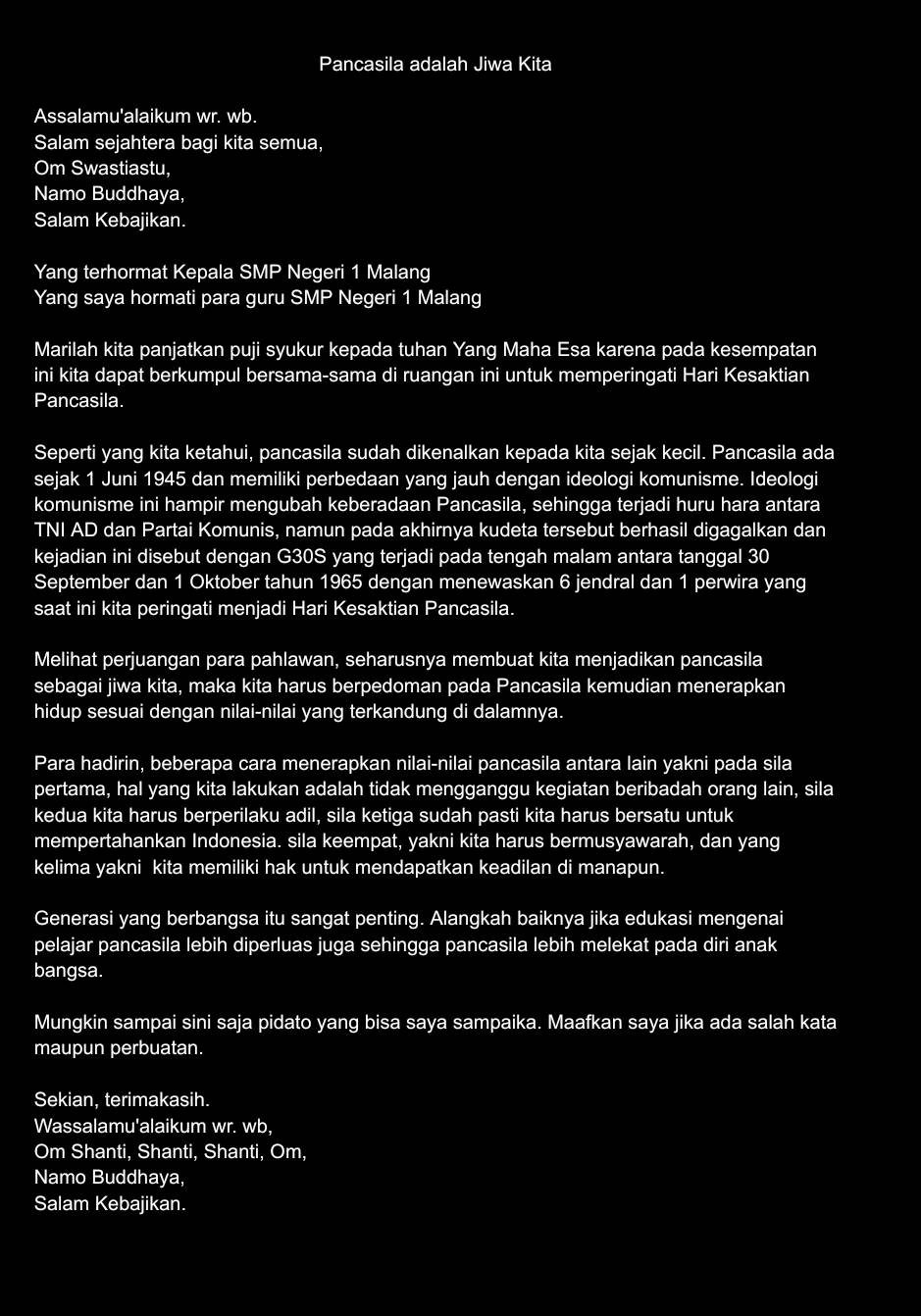 Pancasila adalah Jiwa Kita
Assalamu'alaikum wr. wb.
Salam sejahtera bagi kita semua,
Om Swastiastu,
Namo Buddhaya,
Salam Kebajikan.
Yang terhormat Kepala SMP Negeri 1 Malang
Yang saya hormati para guru $ MP Negeri 1 Malang
Marilah kita panjatkan puji syukur kepada tuhan Yang Maha Esa karena pada kesempatan
ini kita dapat berkumpul bersama-sama di ruangan ini untuk memperingati Hari Kesaktian
Pancasila.
Seperti yang kita ketahui, pancasila sudah dikenalkan kepada kita sejak kecil. Pancasila ada
sejak 1 Juni 1945 dan memiliki perbedaan yang jauh dengan ideologi komunisme. Ideologi
komunisme ini hampir mengubah keberadaan Pancasila, sehingga terjadi huru hara antara
TNI AD dan Partai Komunis, namun pada akhirnya kudeta tersebut berhasil digagalkan dan
kejadian ini disebut dengan G30S yang terjadi pada tengah malam antara tanggal 30
September dan 1 Oktober tahun 1965 dengan menewaskan 6 jendral dan 1 perwira yang
saat ini kita peringati menjadi Hari Kesaktian Pancasila.
Melihat perjuangan para pahlawan, seharusnya membuat kita menjadikan pancasila
sebagai jiwa kita, maka kita harus berpedoman pada Pancasila kemudian menerapkan
hidup sesuai dengan nilai-nilai yang terkandung di dalamnya.
Para hadirin, beberapa cara menerapkan nilai-nilai pancasila antara lain yakni pada sila
pertama, hal yang kita lakukan adalah tidak mengganggu kegiatan beribadah orang lain, sila
kedua kita harus berperilaku adil, sila ketiga sudah pasti kita harus bersatu untuk
mempertahankan Indonesia. sila keempat, yakni kita harus bermusyawarah, dan yang
kelima yakni kita memiliki hak untuk mendapatkan keadilan di manapun.
Generasi yang berbangsa itu sangat penting. Alangkah baiknya jika edukasi mengenai
pelajar pancasila lebih diperluas juga sehingga pancasila lebih melekat pada diri anak
bangsa.
Mungkin sampai sini saja pidato yang bisa saya sampaika. Maafkan saya jika ada salah kata
maupun perbuatan.
Sekian, terimakasih.
Wassalamu'alaikum wr. wb,
Om Shanti, Shanti, Shanti, Om,
Namo Buddhaya,
Salam Kebajikan.