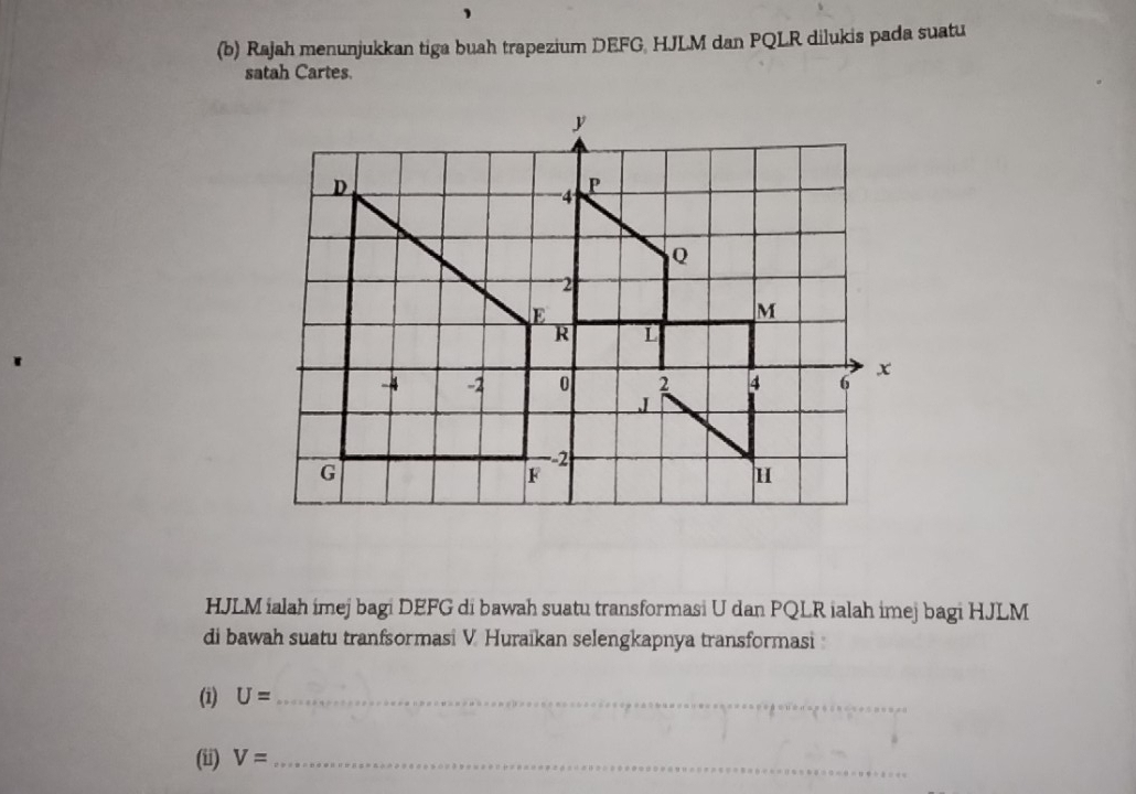 Rajah menunjukkan tiga buah trapezium DEFG, HJLM dan PQLR dilukis pada suatu 
satah Cartes.
HJLM ialah imej bagi DEFG di bawah suatu transformasi U dan PQLR ialah imej bagi HJLM
di bawah suatu tranfsormasi V. Huraikan selengkapnya transformasi 
(1) U= _ 
(ii) V= _