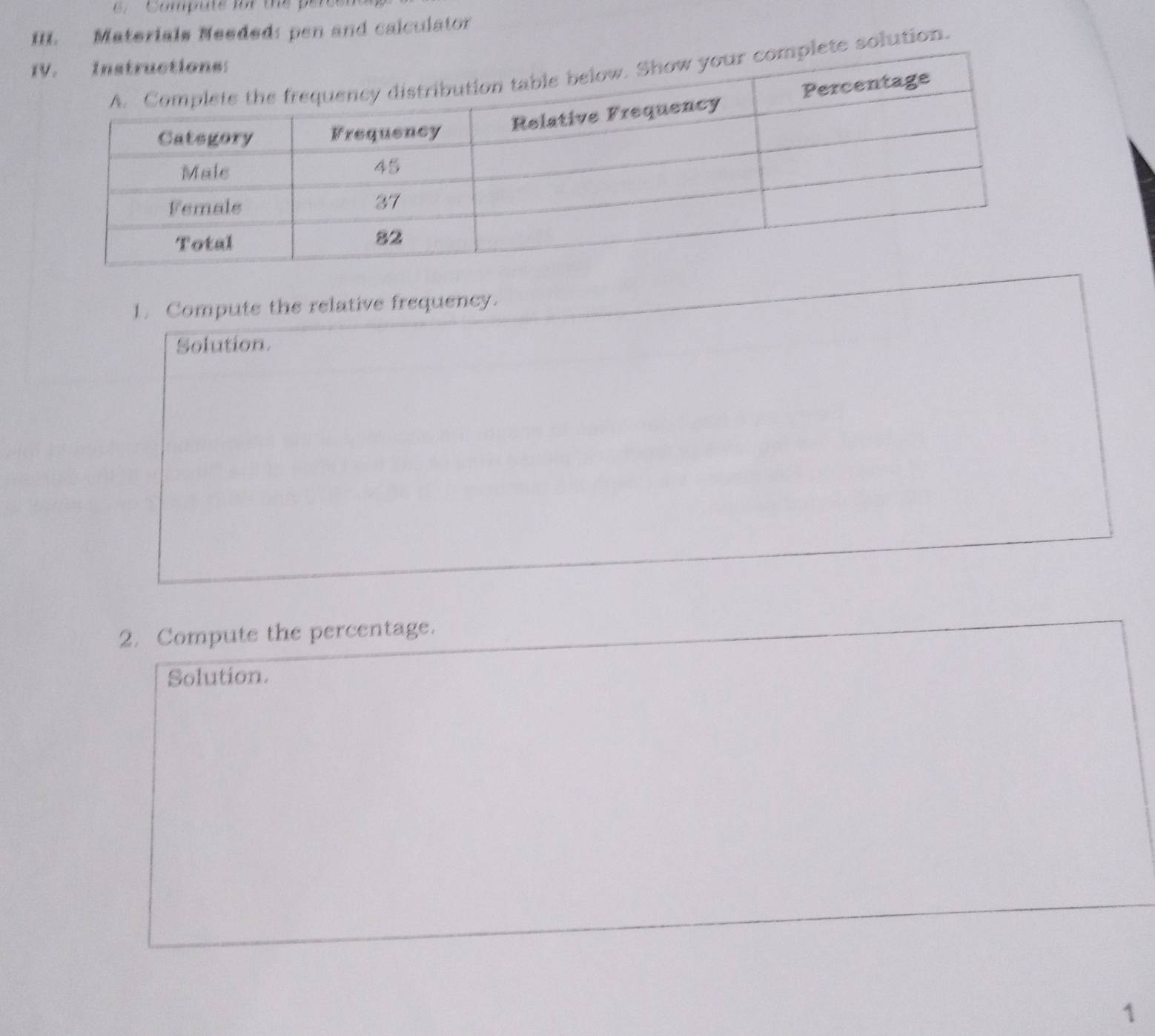 Compute for the p
III. Materials Meeded: pen and calculator 
ete solution. 
1. Compute the relative frequency. 
Solution. 
2. Compute the percentage. 
Solution. 
1