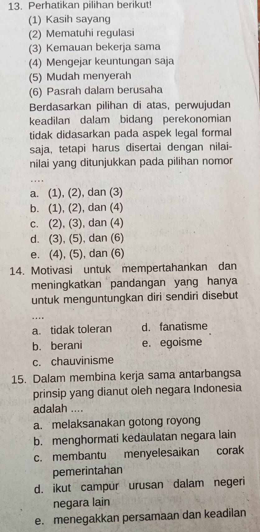 Perhatikan pilihan berikut!
(1) Kasih sayang
(2) Mematuhi regulasi
(3) Kemauan bekerja sama
(4) Mengejar keuntungan saja
(5) Mudah menyerah
(6) Pasrah dalam berusaha
Berdasarkan pilihan di atas, perwujudan
keadilan dalam bidang perekonomian
tidak didasarkan pada aspek legal formal
saja, tetapi harus disertai dengan nilai-
nilai yang ditunjukkan pada pilihan nomor
_
a. (1), (2), dan (3)
b. (1), (2), dan (4)
c. (2), (3), dan (4)
d. (3), (5), dan (6)
e. (4), (5), dan (6)
14. Motivasi untuk mempertahankan dan
meningkatkan pandangan yang hanya
untuk menguntungkan diri sendiri disebut
_
....
a. tidak toleran d. fanatisme
b. berani e. egoisme
c. chauvinisme
15. Dalam membina kerja sama antarbangsa
prinsip yang dianut oleh negara Indonesia
adalah ....
a. melaksanakan gotong royong
b. menghormati kedaulatan negara lain
c. membantu menyelesaikan corak
pemerintahan
d. ikut campur urusan dalam negeri
negara lain
e. menegakkan persamaan dan keadilan