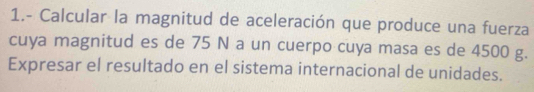 1.- Calcular la magnitud de aceleración que produce una fuerza 
cuya magnitud es de 75 N a un cuerpo cuya masa es de 4500 g. 
Expresar el resultado en el sistema internacional de unidades.