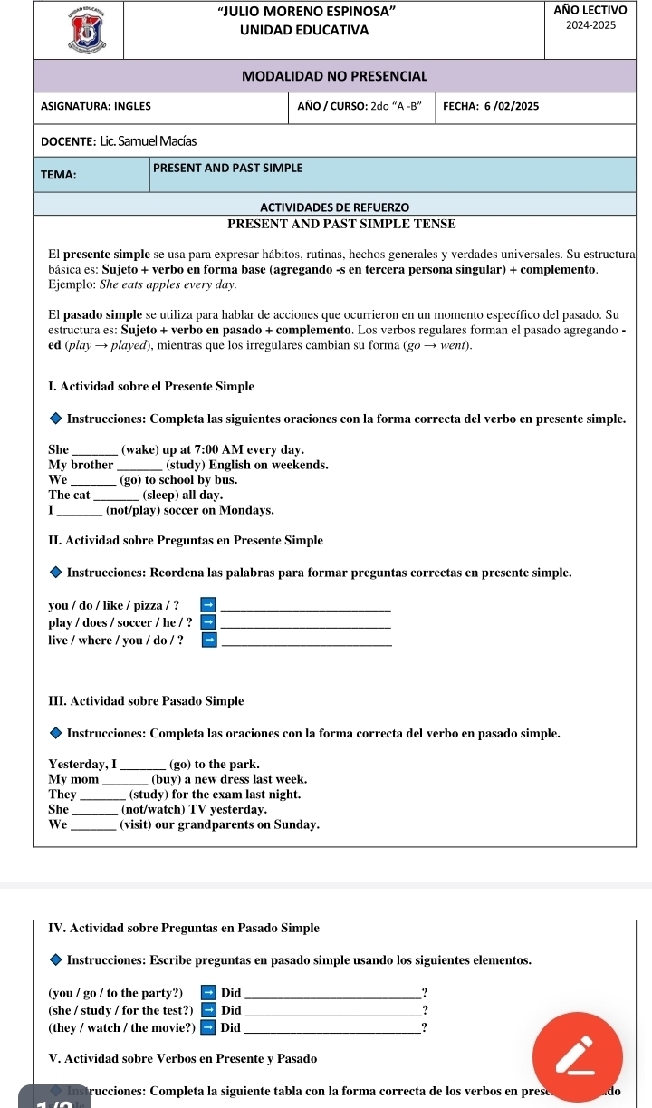 “JULIO MORENO ESPINOSA” AÑO LECTIVO
UNIDAD EDUCATIVA 2024-2025
MODALIDAD NO PRESENCIAL
ASIGNATURA: INGLES AÑO / CURSO: 2do''A-B'' FECHA: 6 /02/2025
DOCENTE: Lic. Samuel Macías
TEMA: PRESENT AND PAST SIMPLE
ACTIVIDADES DE REFUERZO
PRESENT AND PAST SIMPLE TENSE
El presente simple se usa para expresar hábitos, rutinas, hechos generales y verdades universales. Su estructura
básica es: Sujeto + verbo en forma base (agregando -s en tercera persona singular) + complemento.
Ejemplo: She eats apples every day.
El pasado simple se utiliza para hablar de acciones que ocurrieron en un momento específico del pasado. Su
estructura es: Sujeto + verbo en pasado + complemento. Los verbos regulares forman el pasado agregando -
ed (play → played), mientras que los irregulares cambian su forma (go → went).
I. Actividad sobre el Presente Simple
Instrucciones: Completa las siguientes oraciones con la forma correcta del verbo en presente simple.
She_ (wake) up at 7:00 AM every day.
My brother (study) English on weekends.
_
We (go) to school by bus.
The cat_ (sleep) all day.
1 _(not/play) soccer on Mondays.
II. Actividad sobre Preguntas en Presente Simple
Instrucciones: Reordena las palabras para formar preguntas correctas en presente simple.
you / do / like / pizza / ?_
play / does / soccer / he / ?_
live / where / you / do / ?_
III. Actividad sobre Pasado Simple
Instrucciones: Completa las oraciones con la forma correcta del verbo en pasado simple.
Yesterday, I _(go) to the park.
My mom _(buy) a new dress last week.
They _(study) for the exam last night.
She _(not/watch) TV yesterday.
We_ (visit) our grandparents on Sunday.
IV. Actividad sobre Preguntas en Pasado Simple
Instrucciones: Escribe preguntas en pasado simple usando los siguientes elementos.
(you / go / to the party?) Did _?
(she / study / for the test?) Did _?
_
(they / watch / the movie?) Did ?
V. Actividad sobre Verbos en Presente y Pasado
trucciones: Completa la siguiente tabla con la forma correcta de los verbos en presó .do