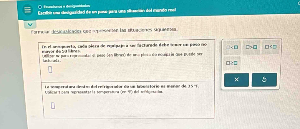 a Ecuaciones y desigualdades 
Escribir una desigualdad de un paso para una situación del mundo real 
Formular desigualdades que representen las situaciones siguientes. 
En el aeropuerto, cada pieza de equipaje a ser facturada debe tener un peso no □ □ >□ □ ≤ □
mayor de 50 libras. 
Utilizar w para representar el peso (en libras) de una pieza de equipaje que puede ser 
facturada.
□ ≥ □
× 
La temperatura dentro del refrigerador de un laboratorio es menor de 35°F. 
Utilizar t para representar la temperatura (en °F) del refrigerador.