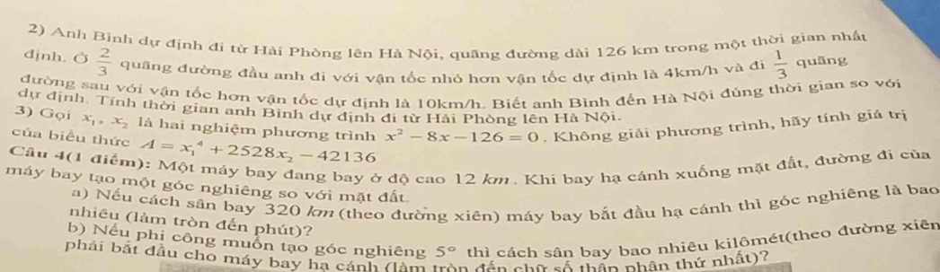 Anh Binh dự định đi tứ Hải Phòng lên Hà Nội, quãng đường dài 126 km trong một thời gian nhật 
djnh. Ở  2/3  quãng đường đầu anh đi với vận tốc nhỏ hơn vận tốc dự định là 4km/h và đi  1/3  quāng 
đường sau với vận tốc hơn vận tốc dự định là 10km/h. Biết anh Bình đến Hà Nội đúng thời gian so với 
dự định. Tính thời gian anh Bình dự định đi từ Hải Phòng lên Hà Nội. 
3) Gọi x_1, x_2 là hai nghiệm phương trình x^2-8x-126=0. Không giải phương trình, hãy tính giá trị 
của biểu thức A=x_1^(4+2528x_2)-42136
Câu 4(1 điểm): Một máy bay đang bay ở độ cao 12 km. Khi bay hạ cánh xuống mặt đất, đường đi của 
máy bay tạo một góc nghiêng so với mặt đất 
a) Nếu cách sân bay 320 km (theo đường xiên) máy bay bắt đầu hạ cánh thì góc nghiêng là bao 
nhiêu (làm tròn đến phút)? 
b) Nếu phi công muồn tạo góc nghiêng 5° thì cách sân bay bao nhiêu kilômét(theo đường xiên 
phải bắt đầu cho máy bay ha cánh (làm trên đần cho sá thần nhân thứ nhất)?