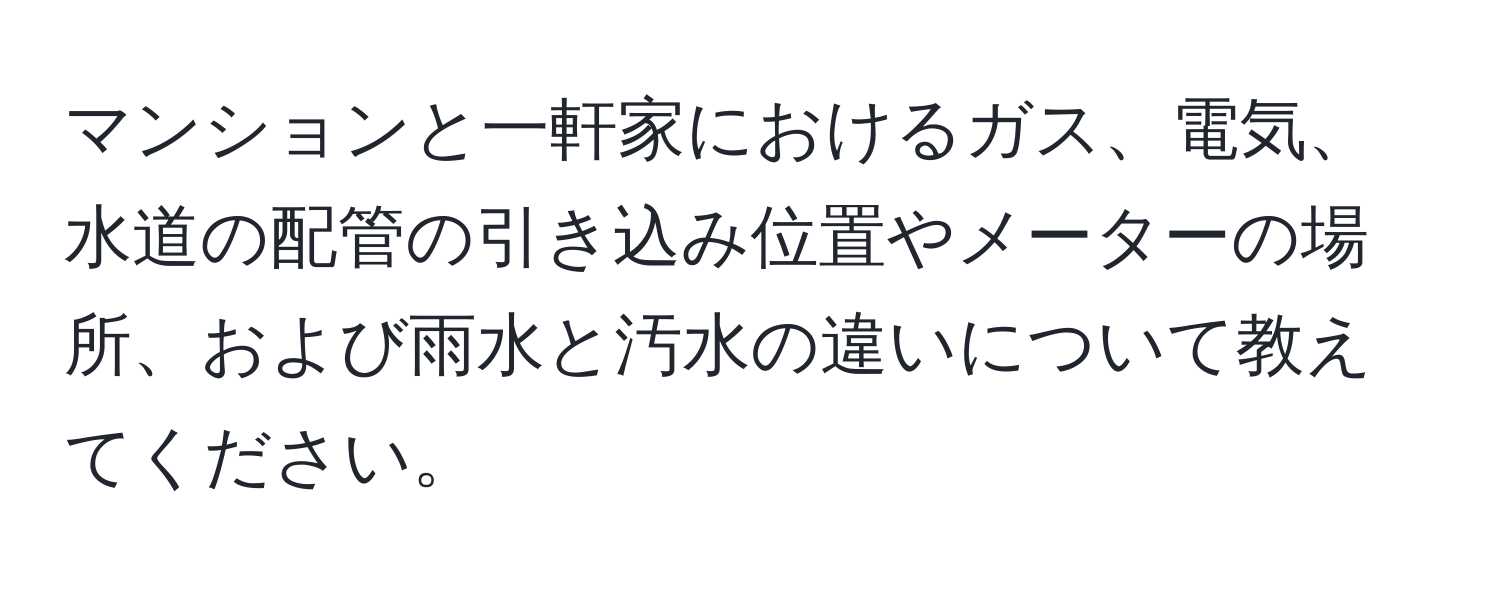 マンションと一軒家におけるガス、電気、水道の配管の引き込み位置やメーターの場所、および雨水と汚水の違いについて教えてください。