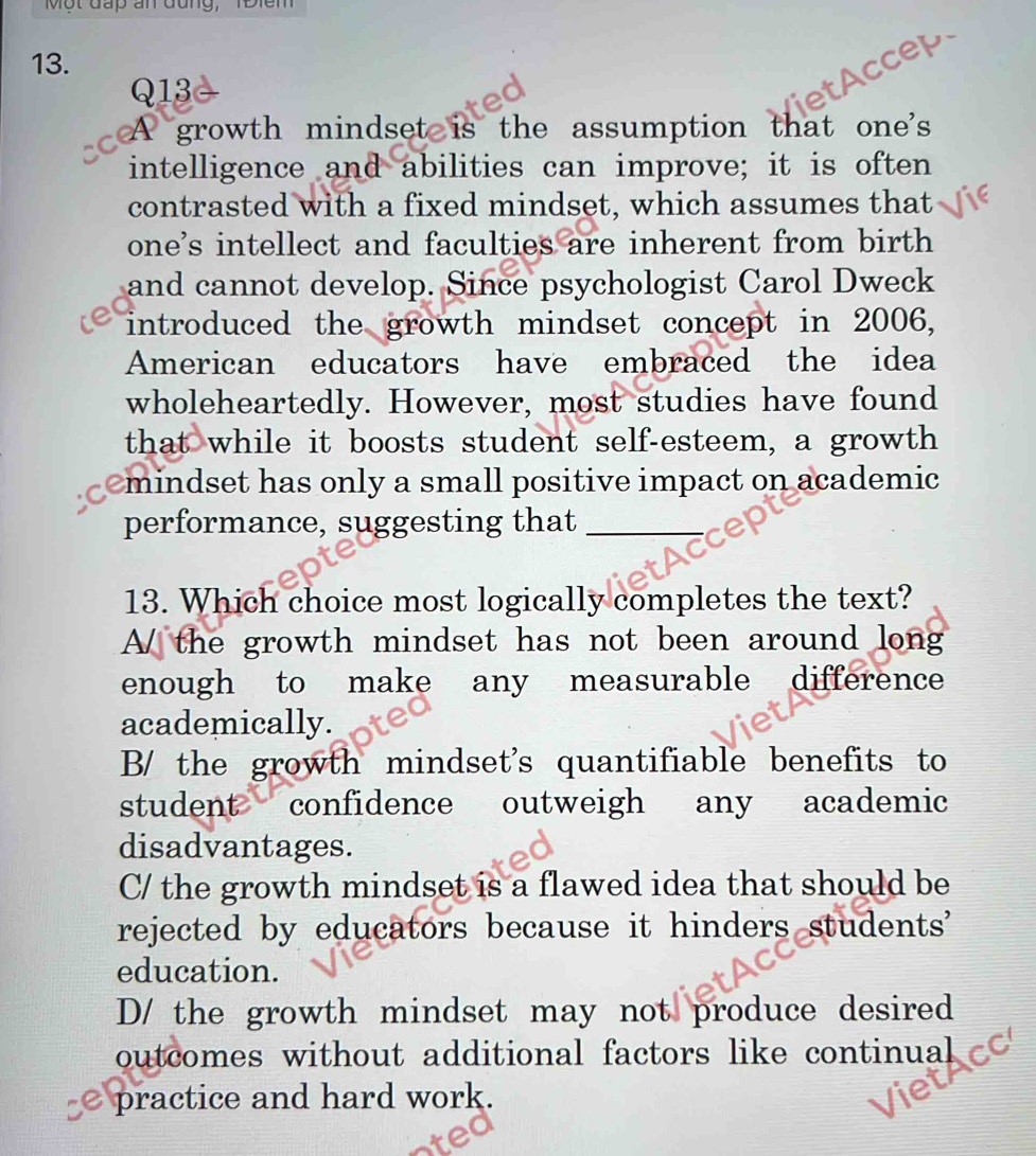 Một đấp an đung, 1Điêm
13.
Q13

A growth mindset is the assumption that one's
intelligence and abilities can improve; it is often
contrasted with a fixed mindset, which assumes that
one's intellect and faculties are inherent from birth
and cannot develop. Since psychologist Carol Dweck
introduced the growth mindset concept in 2006,
American educators have embraced the idea
wholeheartedly. However, most studies have found
that while it boosts student self-esteem, a growth
mindset has only a small positive impact on academic
performance, suggesting that_
13. Which choice most logically completes the text?
A/ the growth mindset has not been around long
enough to make any measurable difference
academically.
B/ the growth mindset's quantifiable benefits to
student confidence outweigh any academic
disadvantages.
C/ the growth mindset is a flawed idea that should be
rejected by educators because it hinders students'
education.
D/ the growth mindset may not produce desired
outcomes without additional factors like continual
practice and hard work.