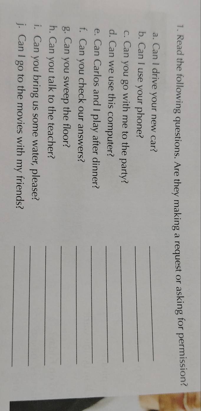 Read the following questions. Are they making a request or asking for permission? 
a. Can I drive your new car?_ 
b. Can I use your phone? 
_ 
c. Can you go with me to the party?_ 
d. Can we use this computer?_ 
e. Can Carlos and I play after dinner?_ 
f. Can you check our answers?_ 
g. Can you sweep the floor?_ 
_ 
h. Can you talk to the teacher? 
i. Can you bring us some water, please?_ 
j. Can I go to the movies with my friends?_