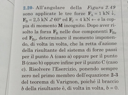 2.20- All’angolare della Figura 2.49
sono applicate le tre forze F_A=1kNdownarrow
F_B=2,5kN∠ 60° ed F_C=4kNarrow e la cop- 
pia di momento M incognito. Dopo aver ri- 
solto la forza F_B nelle due componenti F_Bx
ed F_By , determinare il momento imponen- 
do, di volta in volta, che la retta d’azione 
della risultante del sistema di forze passi 
per il punto A (caso a) oppure per il punto 
B (caso b) oppure infine per il punto C (caso 
c). Risolvere l’Esercizio, ponendo sempre 
zero nel primo membro dell’equazione 2-3
del teorema di Varignon, poiché il braccio 
6 della risultante è, di volta in volta, b=0.