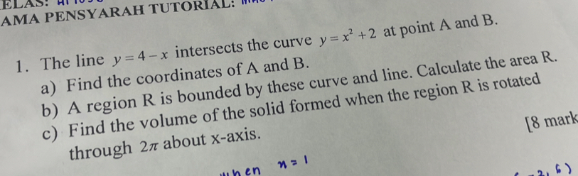 AMA PENSYARAH TUTORÍAL: 
1. The line y=4-x intersects the curve y=x^2+2 at point A and B.
a) Find the coordinates of A and B.
b) A region R is bounded by these curve and line. Calculate the area R.
c) Find the volume of the solid formed when the region R is rotated
[8 mark
through 2π about x-axis.