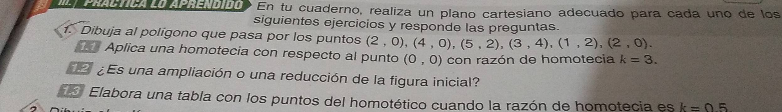 Practica lo aprendidó En tu cuaderno, realiza un plano cartesiano adecuado para cada uno de los 
siguientes ejercicios y responde las preguntas. 
1. Dibuja al polígono que pasa por los puntos (2,0),(4,0), (5,2), (3,4), (1,2), (2,0). 
Aplica una homotecia con respecto al punto (0,0) con razón de homotecia k=3. 
¿ Es una ampliación o una reducción de la figura inicial? 
Elabora una tabla con los puntos del homotético cuando la razón de homotecia es k=05