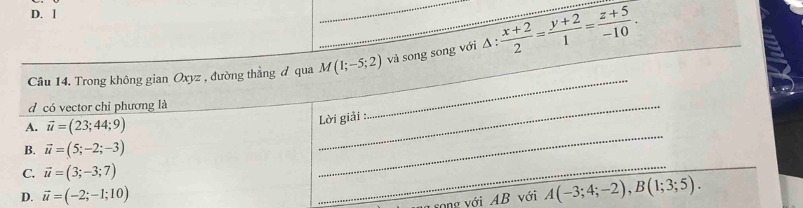 D. 1
_
Câu 14. Trong không gian Oxyz , đường thẳng đ qua M(1;-5;2) _ và song song với △ : (x+2)/2 = (y+2)/1 = (z+5)/-10 . _
d có vector chỉ phương là
_
A. vector u=(23;44;9)
Lời giải :
B. vector u=(5;-2;-3)
_
C. vector u=(3;-3;7)
_
D. vector u=(-2;-1;10)
_
rong với AB với A(-3;4;-2), B(1;3;5).