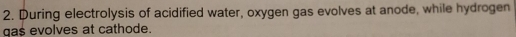 During electrolysis of acidified water, oxygen gas evolves at anode, while hydrogen 
gas evolves at cathode.