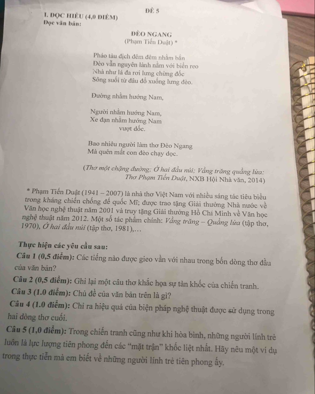 Đè 5
I. ĐQC HIÉU (4,0 ĐIÉM)
Đọc văn bản:
Đèo ngang
(Phạm Tiến Duật) *
Pháo tàu địch đêm đêm nhằm bắn
Đèo vẫn nguyên lành nằm với biển reo
Nhà như lá đa rơi lưng chừng đốc
Sông suối từ đâu đổ xuống lưng đèo.
Đường nhằm hướng Nam,
Người nhằm hướng Nam,
Xe đạn nhằm hướng Nam
vượt đốc.
Bao nhiêu người làm thơ Đèo Ngang
Mà quên mất con đèo chạy dọc.
(Thơ một chặng đường; Ở hai đầu núi; Vầng trăng quầng lửa:
Thơ Phạm Tiến Duật, NXB Hội Nhà văn, 2014)
Phạm Tiến Duật (1941 - 2007) là nhà thơ Việt Nam với nhiều sáng tác tiêu biểu
trong kháng chiến chống đế quốc Mĩ; được trao tặng Giải thưởng Nhà nước về
Văn học nghệ thuật năm 2001 và truy tặng Giải thưởng Hồ Chí Minh về Văn học
nghệ thuật năm 2012. Một số tác phẩm chính: Vầng trăng - Quầng lửa (tập thơ,
1970), Ở hai đầu núi (tập thơ, 1981),...
Thực hiện các yêu cầu sau:
Câu 1 (0,5 điểm): Các tiếng nào được gieo vần với nhau trong bốn dòng thơ đầu
của văn bản?
Câu 2 (0,5 điểm): Ghi lại một câu thơ khắc họa sự tàn khốc của chiến tranh.
Câu 3 (1.0 điểm): Chủ đề của văn bản trên là gì?
Câu 4 (1.0 điểm): Chỉ ra hiệu quả của biện pháp nghệ thuật được sử dụng trong
hai dòng thơ cuối.
Câu 5 (1,0 điểm): Trong chiến tranh cũng như khi hòa bình, những người lính trẻ
luôn là lực lượng tiên phong đến các “mặt trận” khốc liệt nhất. Hãy nêu một ví dụ
trong thực tiễn mà em biết về những người lính trẻ tiên phong ấy.