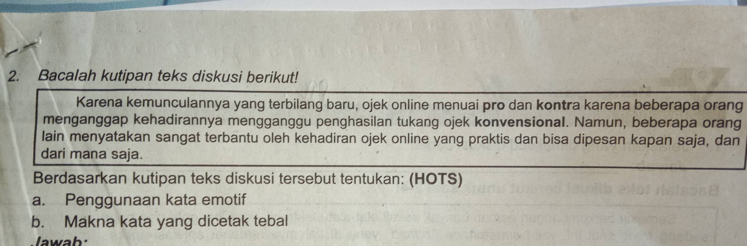 Bacalah kutipan teks diskusi berikut! 
Karena kemunculannya yang terbilang baru, ojek online menuai pro dan kontra karena beberapa orang 
menganggap kehadirannya mengganggu penghasilan tukang ojek konvensional. Namun, beberapa orang 
lain menyatakan sangat terbantu oleh kehadiran ojek online yang praktis dan bisa dipesan kapan saja, dan 
dari mana saja. 
Berdasarkan kutipan teks diskusi tersebut tentukan: (HOTS) 
a. Penggunaan kata emotif 
b. Makna kata yang dicetak tebal 
Jawab: