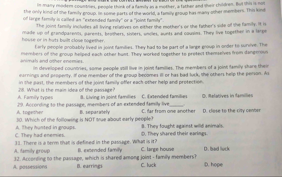 In many modem countries, people think of a family as a mother, a father and their children. But this is not
the only kind of the family group. In some parts of the world, a family group has many other members. This kind
of large family is called an “extended family” or a “joint family”.
The joint family includes all living relatives on either the mother's or the father's side of the family. It is
made up of grandparents, parents, brothers, sisters, uncles, aunts and cousins. They live together in a large
house or in huts built close together.
Early people probably lived in joint families. They had to be part of a large group in order to survive. The
members of the group helped each other hunt. They worked together to protect themselves from dangerous
animals and other enemies.
In developed countries, some people still live in joint families. The members of a joint family share their
earnings and property. If one member of the group becomes ill or has bad luck, the others help the person. As
in the past, the members of the joint family offer each other help and protection.
28. What is the main idea of the passage?
A. Family types B. Living in joint families C. Extended families D. Relatives in families
29. According to the passage, members of an extended family live_ .
A. together B. separately C. far from one another D. close to the city center
30. Which of the following is NOT true about early people?
A. They hunted in groups. B. They fought against wild animals.
C. They had enemies. D. They shared their earings.
31. There is a term that is defined in the passage. What is it?
A. family group B. extended family C. large house D. bad luck
32. According to the passage, which is shared among joint - family members?
A. possessions B. earrings C. luck D. hope