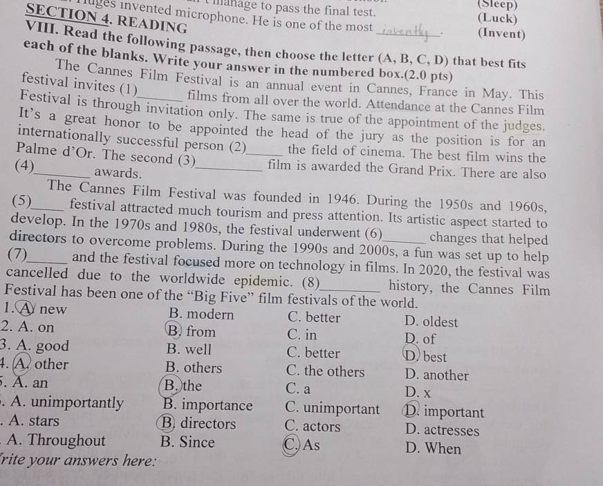 (Sleep)
manage to pass the final test. (Luck)
SECTION 4. READING
luges invented microphone. He is one of the most . (Invent)
VIII. Read the following passage, then choose the letter (A, B, C, D) that best fits
each of the blanks. Write your answer in the numbered box.(2.0 pts)
The Cannes Film Festival is an annual event in Cannes, France in May. This
festival invites (1) films from all over the world. Attendance at the Cannes Film
Festival is through invitation only. The same is true of the appointment of the judges.
It's a great honor to be appointed the head of the jury as the position is for an
internationally successful person (2) the field of cinema. The best film wins the
Palme d’Or. The second (3) _film is awarded the Grand Prix. There are also
(4)_ awards._
The Cannes Film Festival was founded in 1946. During the 1950s and 1960s,
(5)_ festival attracted much tourism and press attention. Its artistic aspect started to
develop. In the 1970s and 1980s, the festival underwent (6) changes that helped
directors to overcome problems. During the 1990s and 2000s, a fun was set up to help
(7)_ and the festival focused more on technology in films. In 2020, the festival was
cancelled due to the worldwide epidemic. (8) history, the Cannes Film
Festival has been one of the “Big Five” film festivals of the world.
1. A new B. modern C. better D. oldest
2. A. on B. from C. in
D. of
3. A. good B. well C. better D) best
4. Aother B. others C. the others D. another
. A. an B. the C. a
D. x
. A. unimportantly B. importance C. unimportant D. important
. A. stars B directors C. actors D. actresses
A. Throughout B. Since C,)As D. When
frite your answers here: