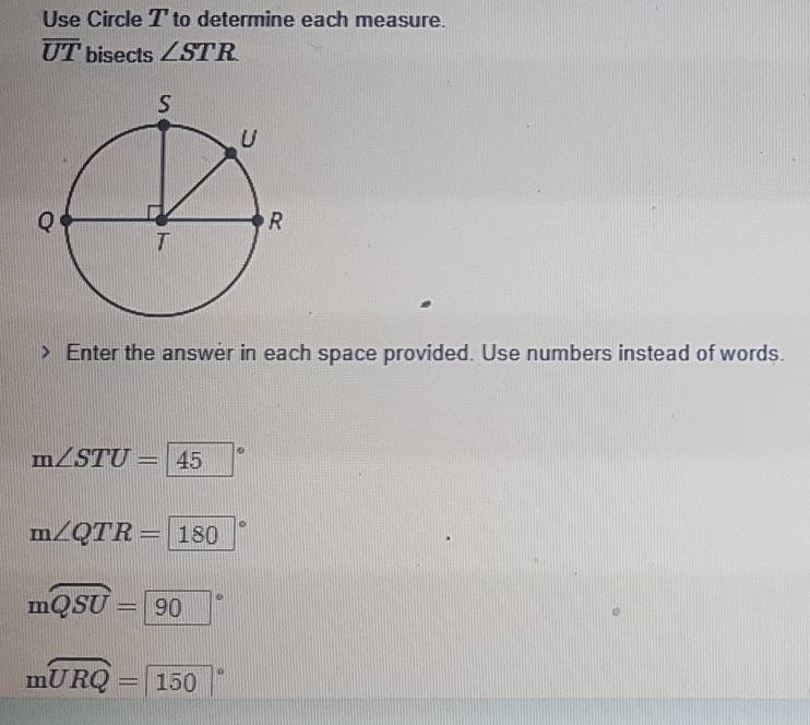 Use Circle T to determine each measure.
overline UT bisects ∠ STR
Enter the answer in each space provided. Use numbers instead of words.
m∠ STU=45°
m∠ QTR=180°
moverline QSU=90°
mwidehat URQ=150°