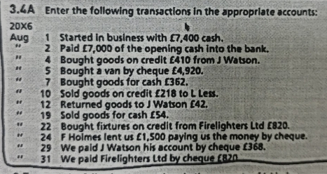 3.4A Enter the following transactions in the appropriate accounts: 
20x6 
Aug 1 Started in business with £7,400 cash. 
2 Paid £7,000 of the opening cash into the bank. 
" 4 Bought goods on credit £410 from J Watson. 
5 Bought a van by cheque £4,920. 
7 Bought goods for cash £362. 
10 Sold goods on credit £218 to L Less. 
12 Returned goods to J Watson £42. 
19 Sold goods for cash £54. 
22 Bought fixtures on credit from Firelighters Ltd £820. 
24 F Holmes lent us £1,500 paying us the money by cheque. 
29 We paid J Watson his account by cheque £368. 
31 We paid Firelighters Ltd by cheque £820