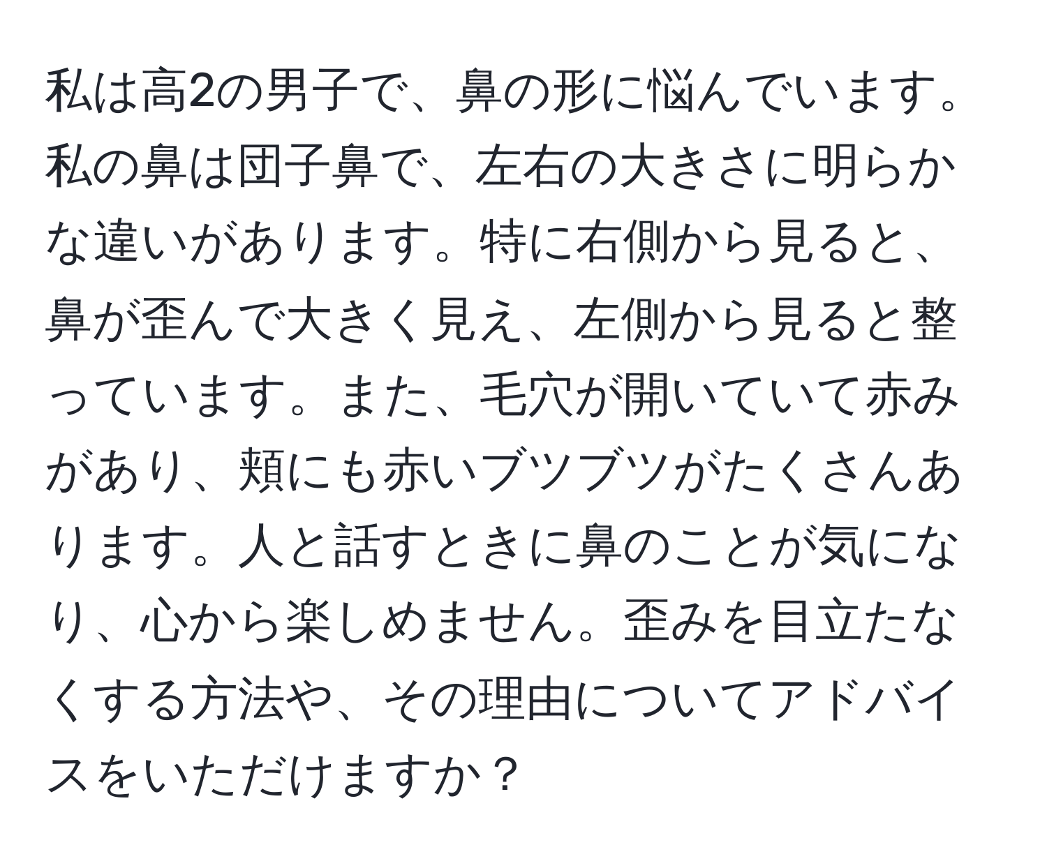 私は高2の男子で、鼻の形に悩んでいます。私の鼻は団子鼻で、左右の大きさに明らかな違いがあります。特に右側から見ると、鼻が歪んで大きく見え、左側から見ると整っています。また、毛穴が開いていて赤みがあり、頬にも赤いブツブツがたくさんあります。人と話すときに鼻のことが気になり、心から楽しめません。歪みを目立たなくする方法や、その理由についてアドバイスをいただけますか？