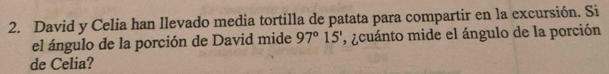 David y Celia han llevado media tortilla de patata para compartir en la excursión. Si 
el ángulo de la porción de David mide 97°15' , ¿cuánto mide el ángulo de la porción 
de Celia?