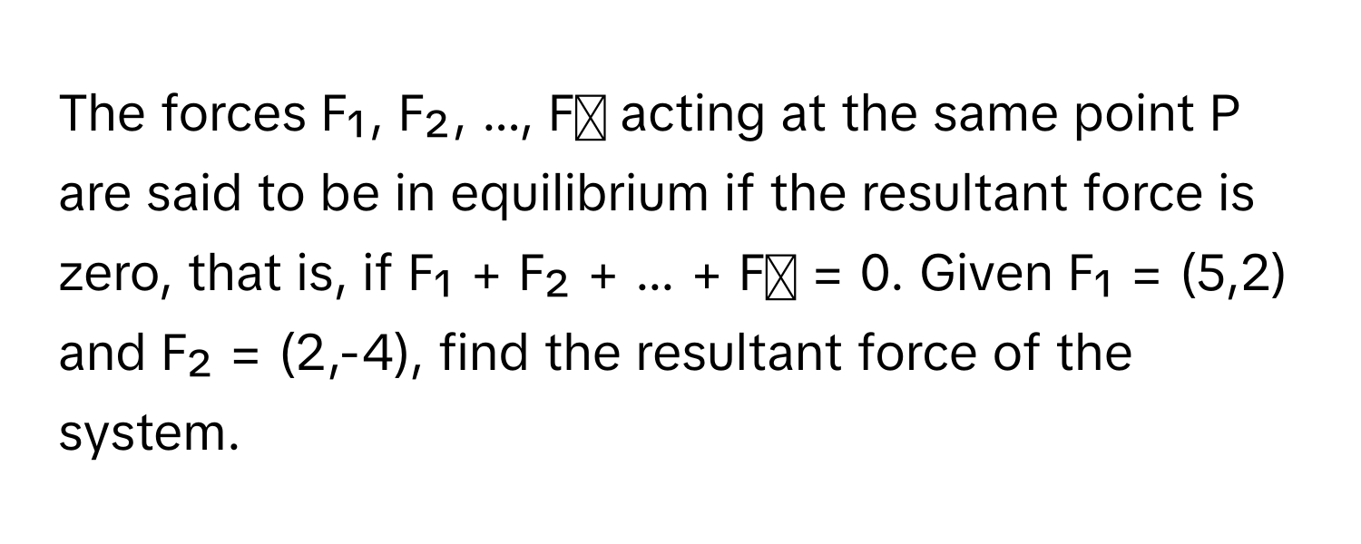 The forces F₁, F₂, ..., Fₙ acting at the same point P are said to be in equilibrium if the resultant force is zero, that is, if F₁ + F₂ + ... + Fₙ = 0. Given F₁ = (5,2) and F₂ = (2,-4), find the resultant force of the system.