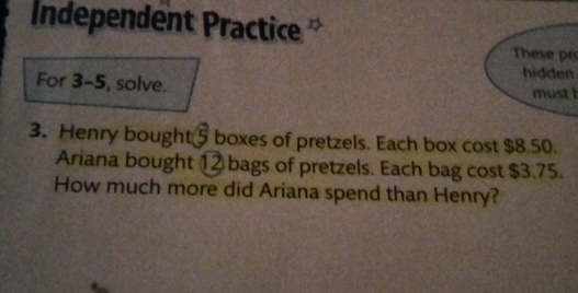 Independent Practice 
These 
hidden 
For 3-5, solve. must b 
3. Henry bought 5 boxes of pretzels. Each box cost $8.50. 
Ariana bought 1 ② bags of pretzels. Each bag cost $3.75. 
How much more did Ariana spend than Henry?