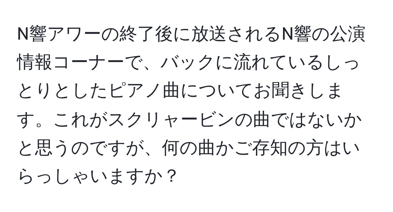 N響アワーの終了後に放送されるN響の公演情報コーナーで、バックに流れているしっとりとしたピアノ曲についてお聞きします。これがスクリャービンの曲ではないかと思うのですが、何の曲かご存知の方はいらっしゃいますか？