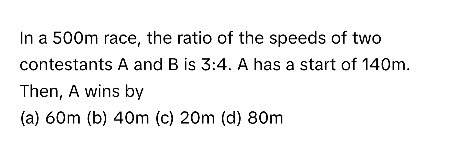 In a 500m race, the ratio of the speeds of two contestants A and B is 3:4. A has a start of 140m. Then, A wins by 
(a) 60m (b) 40m (c) 20m (d) 80m