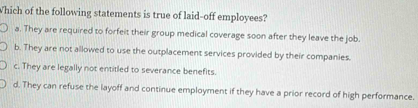 Which of the following statements is true of laid-off employees?
a. They are required to forfeit their group medical coverage soon after they leave the job.
b. They are not allowed to use the outplacement services provided by their companies.
c. They are legally not entitled to severance benefits.
d. They can refuse the layoff and continue employment if they have a prior record of high performance.