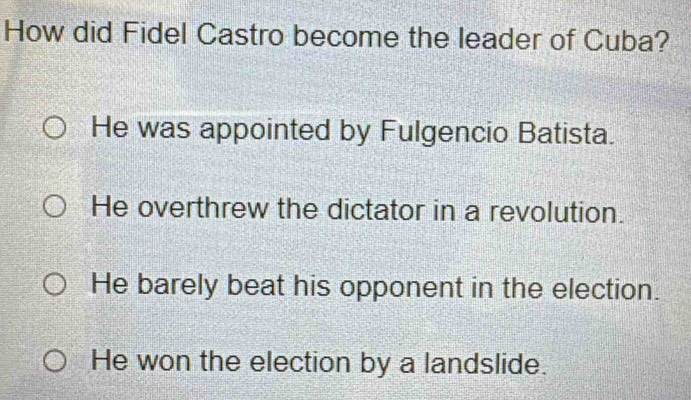 How did Fidel Castro become the leader of Cuba?
He was appointed by Fulgencio Batista.
He overthrew the dictator in a revolution.
He barely beat his opponent in the election.
He won the election by a landslide.