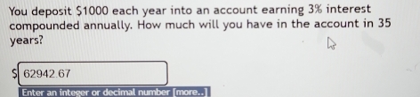 You deposit $1000 each year into an account earning 3% interest 
compounded annually. How much will you have in the account in 35
years?
62942.67
Enter an integer or decimal number (more..]