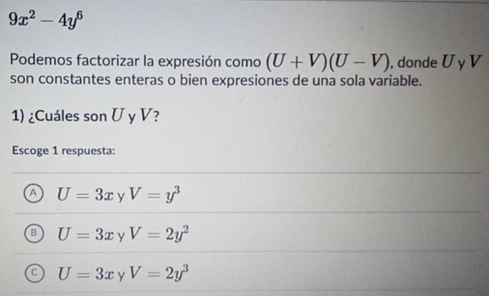 9x^2-4y^6
Podemos factorizar la expresión como (U+V)(U-V) , donde U y V
son constantes enteras o bien expresiones de una sola variable.
1) ¿Cuáles son U y V?
Escoge 1 respuesta:
A U=3x y V=y^3
B U=3x y V=2y^2
C U=3x y V=2y^3