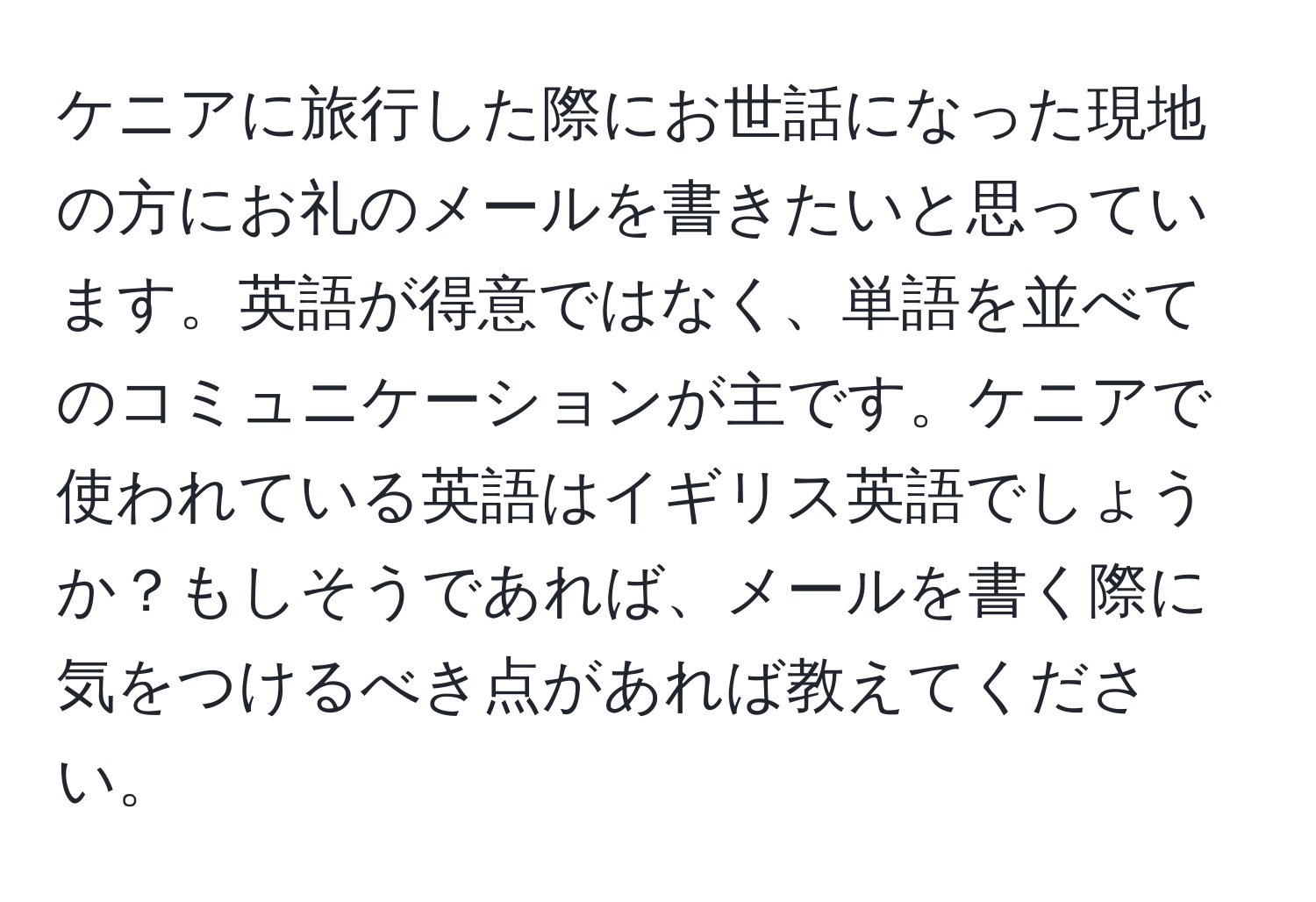 ケニアに旅行した際にお世話になった現地の方にお礼のメールを書きたいと思っています。英語が得意ではなく、単語を並べてのコミュニケーションが主です。ケニアで使われている英語はイギリス英語でしょうか？もしそうであれば、メールを書く際に気をつけるべき点があれば教えてください。