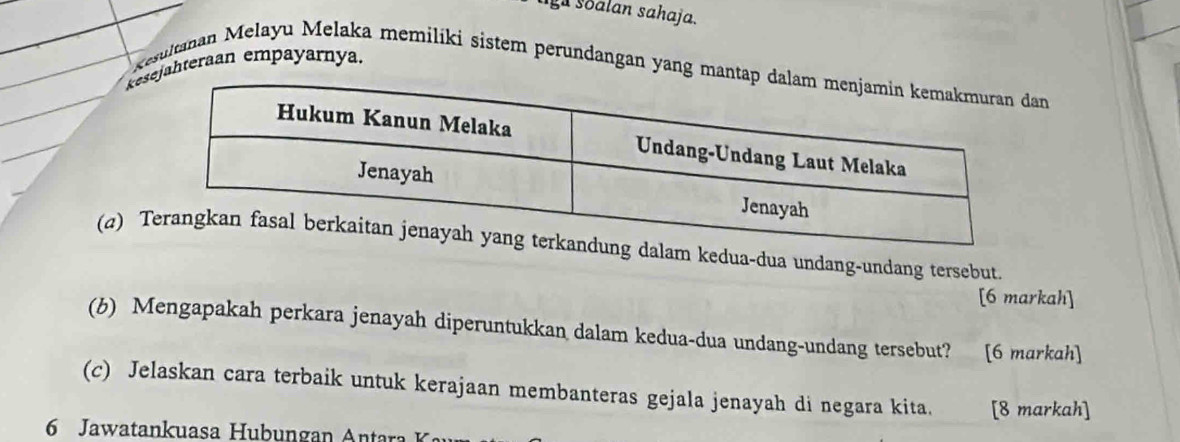 liga soalan sahaja. 
kjahteraan empayarnya. Resultanan Melayu Melaka memilíki sistem perundangan yang mantan 
(a) alam kedua-dua undang-undang tersebut. 
[6 markah] 
(b) Mengapakah perkara jenayah diperuntukkan dalam kedua-dua undang-undang tersebut? [6 markah] 
(c) Jelaskan cara terbaik untuk kerajaan membanteras gejala jenayah di negara kita. [8 markah] 
6 Jawatankuasa Hubungan Antara