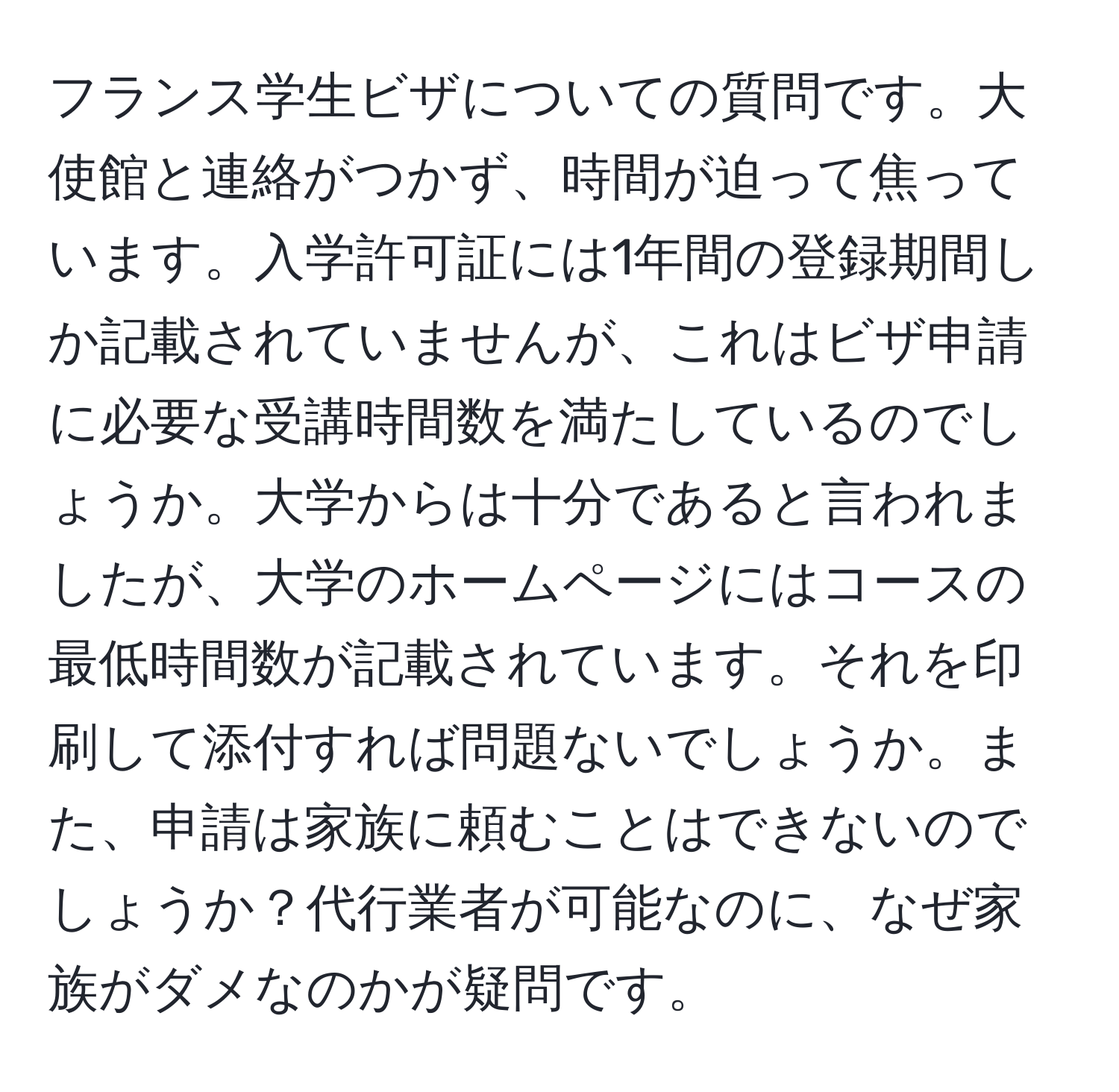 フランス学生ビザについての質問です。大使館と連絡がつかず、時間が迫って焦っています。入学許可証には1年間の登録期間しか記載されていませんが、これはビザ申請に必要な受講時間数を満たしているのでしょうか。大学からは十分であると言われましたが、大学のホームページにはコースの最低時間数が記載されています。それを印刷して添付すれば問題ないでしょうか。また、申請は家族に頼むことはできないのでしょうか？代行業者が可能なのに、なぜ家族がダメなのかが疑問です。