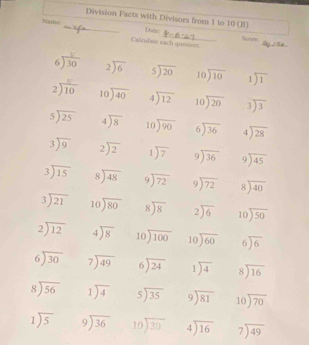 Division Facts with Divisors from 1 to 10 (B)
_
Name:
_
Date:
_
Score:
Calculate each quotient
630 beginarrayr 2encloselongdiv 6endarray beginarrayr 5encloselongdiv 20endarray beginarrayr 10encloselongdiv 10endarray 1encloselongdiv 1
2)10 beginarrayr 10encloselongdiv 40endarray beginarrayr 4encloselongdiv 12endarray beginarrayr 10encloselongdiv 20endarray beginarrayr 3encloselongdiv 3endarray
beginarrayr 5encloselongdiv 25endarray beginarrayr 4encloselongdiv 8endarray beginarrayr 10encloselongdiv 90endarray beginarrayr 6encloselongdiv 36endarray beginarrayr 4encloselongdiv 28endarray
beginarrayr 3encloselongdiv 9endarray beginarrayr 2encloselongdiv 2endarray 1encloselongdiv 7 beginarrayr 9encloselongdiv 36endarray beginarrayr 9encloselongdiv 45endarray
beginarrayr 3encloselongdiv 15endarray beginarrayr 8encloselongdiv 48endarray beginarrayr 9encloselongdiv 72endarray beginarrayr 9encloselongdiv 72endarray beginarrayr 8encloselongdiv 40endarray
beginarrayr 3encloselongdiv 21endarray beginarrayr 10encloselongdiv 80endarray beginarrayr 8encloselongdiv 8endarray beginarrayr 2encloselongdiv 6endarray beginarrayr 10encloselongdiv 50endarray
beginarrayr 2encloselongdiv 12endarray beginarrayr 4encloselongdiv 8endarray beginarrayr 10encloselongdiv 100endarray beginarrayr 10encloselongdiv 60endarray beginarrayr 6encloselongdiv 6endarray
beginarrayr 6encloselongdiv 30endarray beginarrayr 7encloselongdiv 49endarray beginarrayr 6encloselongdiv 24endarray 1encloselongdiv 4 beginarrayr 8encloselongdiv 16endarray
beginarrayr 8encloselongdiv 56endarray 1encloselongdiv 4 beginarrayr 5encloselongdiv 35endarray beginarrayr 9encloselongdiv 81endarray beginarrayr 10encloselongdiv 70endarray
1encloselongdiv 5 beginarrayr 9encloselongdiv 36endarray beginarrayr 10encloselongdiv 30endarray beginarrayr 4encloselongdiv 16endarray beginarrayr 7encloselongdiv 49endarray