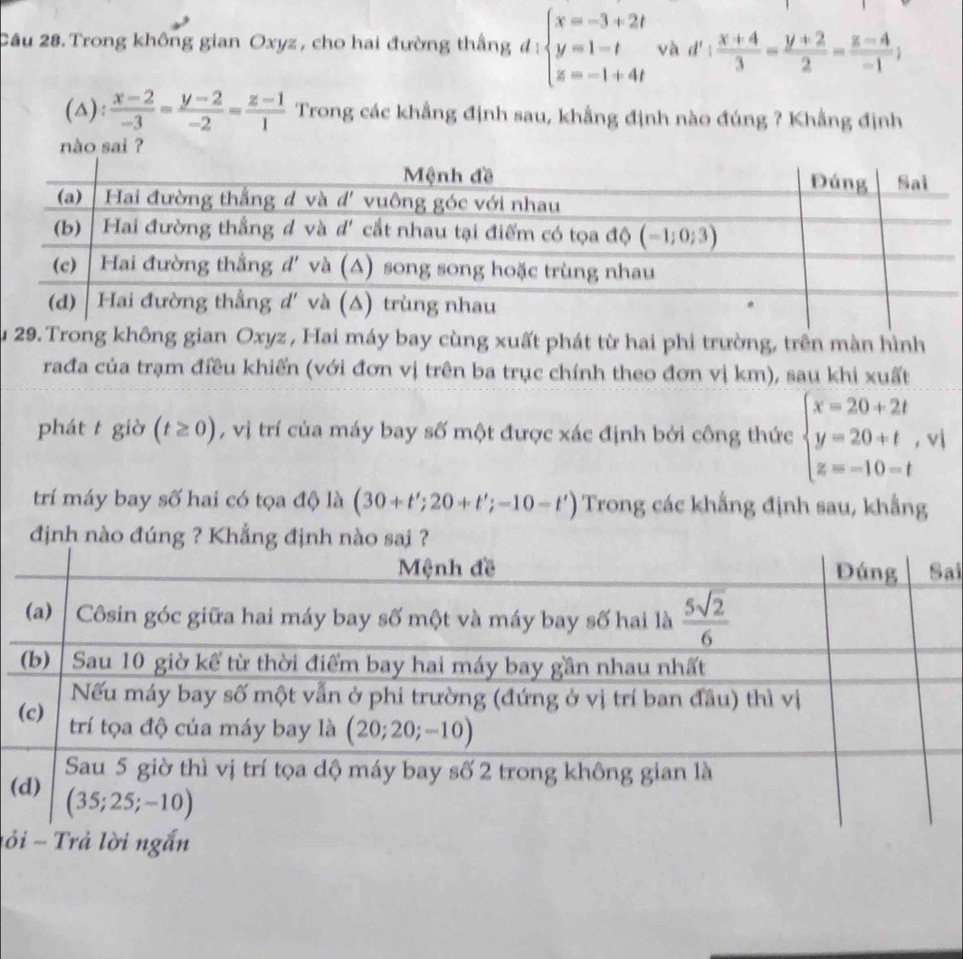 Trong không gian Oxyz , cho hai đường thắng đ : beginarrayl x=-3+2t y=1-t z=-1+4tendarray. và d': (x+4)/3 = (y+2)/2 = (z-4)/-1 ;
(△):  (x-2)/-3 = (y-2)/-2 = (z-1)/1  Trong các khẳng định sau, khẳng định nào đúng ? Khẳng định
nào sai ?
Su 29. Trong không gian Oxyz , Hai máy bay cùng xuất phát từ hai phi trường, trên màn hình
rađa của trạm điều khiến (với đơn vị trên ba trục chính theo đơn vị km), sau khi xuất
phát t giờ (t≥ 0) , vị trí của máy bay số một được xác định bởi công thức beginarrayl x=20+2t y=20+t, z=-10=tendarray. ^frac 
1 vi
trí máy bay số hai có tọa độ là (30+t';20+t';-10-t') Trong các khẳng định sau, khẳng
định n
ai
(
ỏ