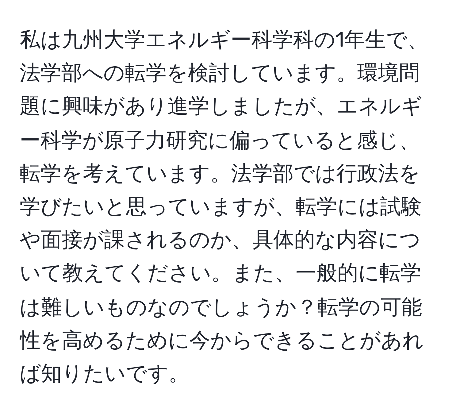 私は九州大学エネルギー科学科の1年生で、法学部への転学を検討しています。環境問題に興味があり進学しましたが、エネルギー科学が原子力研究に偏っていると感じ、転学を考えています。法学部では行政法を学びたいと思っていますが、転学には試験や面接が課されるのか、具体的な内容について教えてください。また、一般的に転学は難しいものなのでしょうか？転学の可能性を高めるために今からできることがあれば知りたいです。