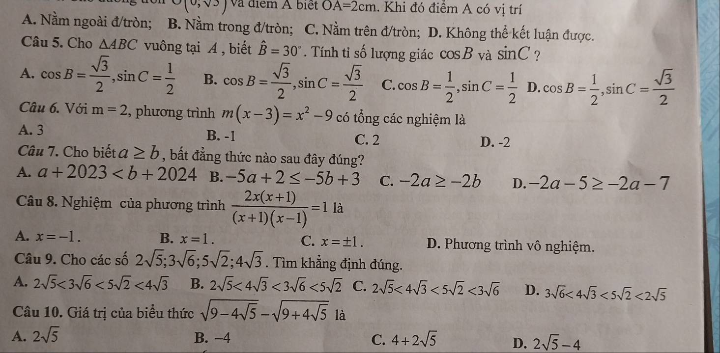 O(0,sqrt(3)) và điểm A biệt OA=2cm 1. Khi đó điểm A có vị trí
A. Nằm ngoài đ/tròn; ; B. Nằm trong đ/tròn; C. Nằm trên đ/tròn; D. Không thể kết luận được.
Câu 5. Cho △ ABC vuông tại A , biết hat B=30°. Tính tỉ số lượng giác cos B và sin C ?
A. cos B= sqrt(3)/2 ,sin C= 1/2  B. cos B= sqrt(3)/2 ,sin C= sqrt(3)/2  C. cos B= 1/2 ,sin C= 1/2  D cos B= 1/2 ,sin C= sqrt(3)/2 
Câu 6. Với m=2 , phương trình m(x-3)=x^2-9 có tổng các nghiệm là
A. 3 C. 2
B. -1
D. -2
Câu 7. Cho biết a≥ b , bất đẳng thức nào sau đây đúng?
A. a+2023 B. -5a+2≤ -5b+3 C. -2a≥ -2b D. -2a-5≥ -2a-7
Câu 8. Nghiệm của phương trình  (2x(x+1))/(x+1)(x-1) =1la
A. x=-1. B. x=1. C. x=± 1. D. Phương trình vô nghiệm.
Câu 9. Cho các số 2sqrt(5);3sqrt(6);5sqrt(2);4sqrt(3). Tìm khẳng định đúng.
A. 2sqrt(5)<3sqrt(6)<5sqrt(2)<4sqrt(3) B. 2sqrt(5)<4sqrt(3)<3sqrt(6)<5sqrt(2) C. 2sqrt(5)<4sqrt(3)<5sqrt(2)<3sqrt(6) D. 3sqrt(6)<4sqrt(3)<5sqrt(2)<2sqrt(5)
Câu 10. Giá trị của biểu thức sqrt(9-4sqrt 5)-sqrt(9+4sqrt 5) là
A. 2sqrt(5) B. −4 C. 4+2sqrt(5)
D. 2sqrt(5)-4