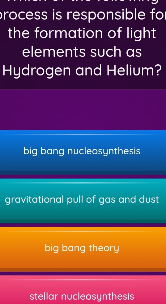 process is responsible for
the formation of light
elements such as
Hydrogen and Helium?
big bang nucleosynthesis
gravitational pull of gas and dust
big bang theory
stellar nucleosynthesis