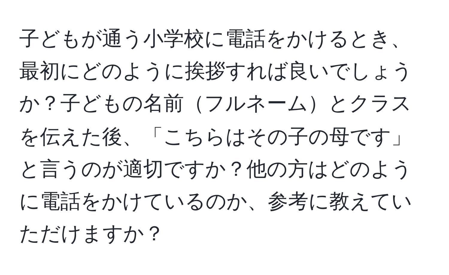 子どもが通う小学校に電話をかけるとき、最初にどのように挨拶すれば良いでしょうか？子どもの名前フルネームとクラスを伝えた後、「こちらはその子の母です」と言うのが適切ですか？他の方はどのように電話をかけているのか、参考に教えていただけますか？