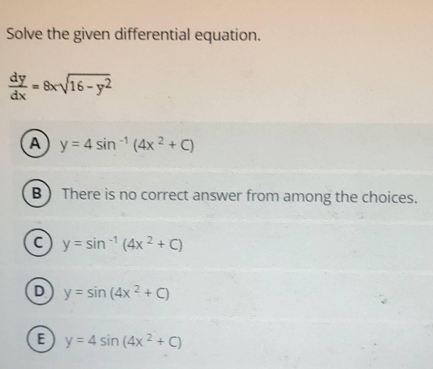 Solve the given differential equation.
 dy/dx =8xsqrt(16-y^2)
A y=4sin^(-1)(4x^2+C)
B ) There is no correct answer from among the choices.
C y=sin^(-1)(4x^2+C)
D y=sin (4x^2+C)
E y=4sin (4x^2+C)