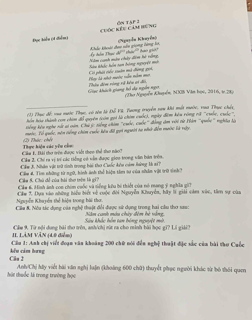 Ôn tập 2
cuỚc kÊU cảm hứng
Đọc hiểu (4 điểm)
(Nguyễn Khuyến)
Khắc khoải đưa sầu giọng lửng lơ,
ẩy hồn Thục đe _22(1 thác² bao giờ?
Năm canh máu chảy đêm hè vắng,
Sáu khắc hồn tan bóng nguyệt mờ.
Có phải tiếc xuân mà đứng gọi,
Hay là nhớ nước vẫn nằm mơ.
Thâu đêm ròng rã kêu ai đó,
Giục khách giang hồ dạ ngần ngơ.
(Thơ Nguyễn Khuyển, NXB Văn học, 2016, tr.28)
(1) Thục đế: vua nước Thục, có tên là Đỗ Vũ. Tương truyền sau khi mất nước, vua Thục chết,
hồn hóa thành con chim đỗ quyên (còn gọi là chim cuốc), ngày đêm kêu ròng rã “cuốc, cuốc”.
tiếng kêu nghe rất ai oán. Chú ý: tiếng chim “cuốc, cuốc” đồng âm với từ Hán “quốc” nghĩa là
nước, Tổ quốc, nên tiếng chim cuốc kêu đã gợi người ta nhớ đến nước là vậy.
(2) Thác: chết
Thực hiện các yêu cầu:
Câu 1. Bài thơ trên được viết theo thể thơ nào?
Câu 2. Chỉ ra vị trí các tiếng có vần được gieo trong văn bản trên.
Câu 3. Nhân vật trữ tình trong bài thơ Cuốc kêu cảm hứng là ai?
Câu 4. Tìm những từ ngữ, hình ảnh thể hiện tâm tư của nhân vật trữ tình?
Câu 5. Chủ đề của bài thơ trên là gì?
Câu 6. Hình ảnh con chim cuốc và tiếng kêu bi thiết của nó mang ý nghĩa gì?
Câu 7. Dựa vào những hiểu biết về cuộc đời Nguyễn Khuyến, hãy lí giải cảm xúc, tâm sự của
Nguyễn Khuyến thể hiện trong bài thơ.
Câu 8. Nêu tác dụng của nghệ thuật đối được sử dụng trong hai câu thơ sau:
Năm canh máu chảy đêm hè vắng,
Sáu khắc hồn tan bóng nguyệt mờ.
Câu 9. Từ nội dung bài thơ trên, anh/chị rút ra cho mình bài học gì? Lí giải?
II. LÀM VăN (4.0 điểm)
Câu 1: Anh chị viết đoạn văn khoảng 200 chữ nói đến nghệ thuật đặc sắc của bài thơ Cuốc
kêu cảm hưng
Câu 2
Anh/Chị hãy viết bài văn nghị luận (khoảng 600 chữ) thuyết phục người khác từ bỏ thói quen
hút thuốc lá trong trường học