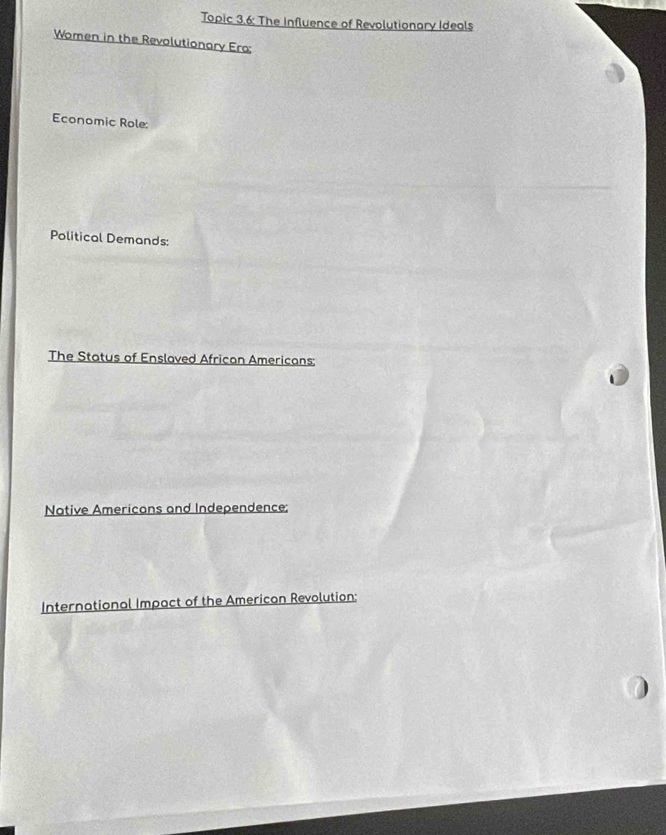 Topic 3.6: The Influence of Revolutionary Ideals 
Women in the Revolutionary Ero: 
Economic Role: 
Political Demands: 
The Status of Enslaved African Americans: 
Native Americans and Independence; 
International Impact of the American Revolution;