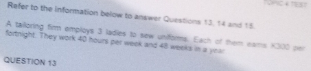 TOPIC 4 TEST 
Refer to the information below to answer Questions 13, 14 and 15 
A tailoring firm employs 3 ladies to sew uniforms. Each of them eams K300 per 
fortnight. They work 40 hours per week and 48 weeks in a year
QUESTION 13