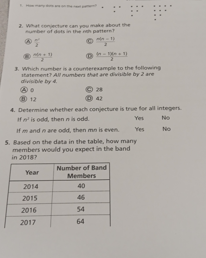 How many dots are on the next pattern?
2. What conjecture can you make about the
number of dots in the nth pattern?
A  n^2/2 
C  (n(n-1))/2 
Ⓑ  (n(n+1))/2 
D  ((n-1)(n+1))/2 
3. Which number is a counterexample to the following
statement? All numbers that are divisible by 2 are
divisible by 4.
A0 © 28
Ⓑ 12 Ⓓ 42
4. Determine whether each conjecture is true for all integers.
If n^2 is odd, then n is odd. Yes No
If m and n are odd, then mn is even. Yes No
5. Based on the data in the table, how many
members would you expect in the band
in 2018?