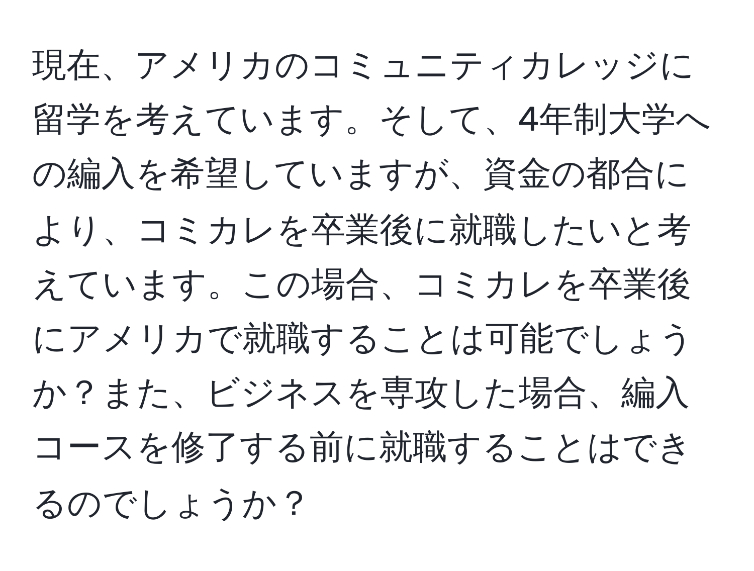 現在、アメリカのコミュニティカレッジに留学を考えています。そして、4年制大学への編入を希望していますが、資金の都合により、コミカレを卒業後に就職したいと考えています。この場合、コミカレを卒業後にアメリカで就職することは可能でしょうか？また、ビジネスを専攻した場合、編入コースを修了する前に就職することはできるのでしょうか？