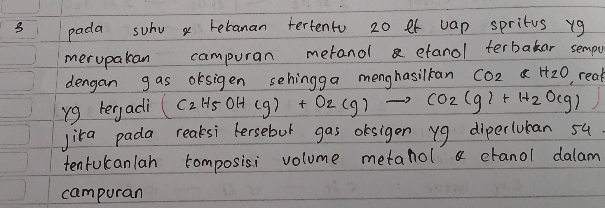 pada suhu x teranan tertento 20 et vap spritus xg
merupakan campuran metanol a etanol terbakar sempu 
dengan g as oksigen sehingga menghasilkan CO_2⊂ H_2O , reak 
yg teryadi
(C_2H_5OH(g)+O_2(g)to CO_2(g)+H_2O(g)
Jika pada reaksi fersebut gas desigen yg diperluban su 
tentukcanlan composisi volume metanol a ctanol dalam 
campuran