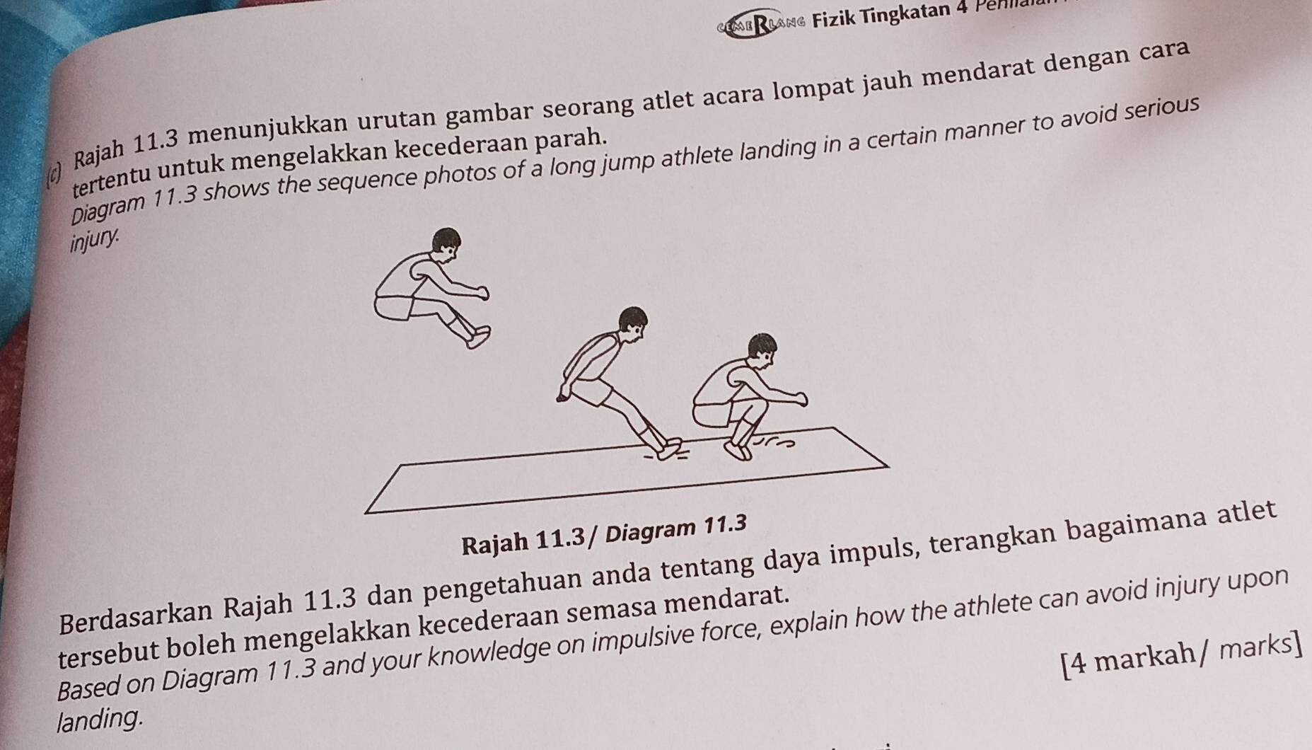 rang Fizik Tingkatan 4 Pehll 
c) Rajah 11.3 menunjukkan urutan gambar seorang atlet acara lompat jauh mendarat dengan cara 
Diagram 11.3 shows the sequence photos of a long jump athlete landing in a certain manner to avoid serious 
tertentu untuk mengelakkan kecederaan parah. 
injury. 
Rajah 11.3/ Diagr 
Berdasarkan Rajah 11.3 dan pengetahuan anda tentang daya impuls, terangkan bagaimana atlet 
tersebut boleh mengelakkan kecederaan semasa mendarat. 
Based on Diagram 11.3 and your knowledge on impulsive force, explain how the athlete can avoid injury upon 
[4 markah/ marks] 
landing.